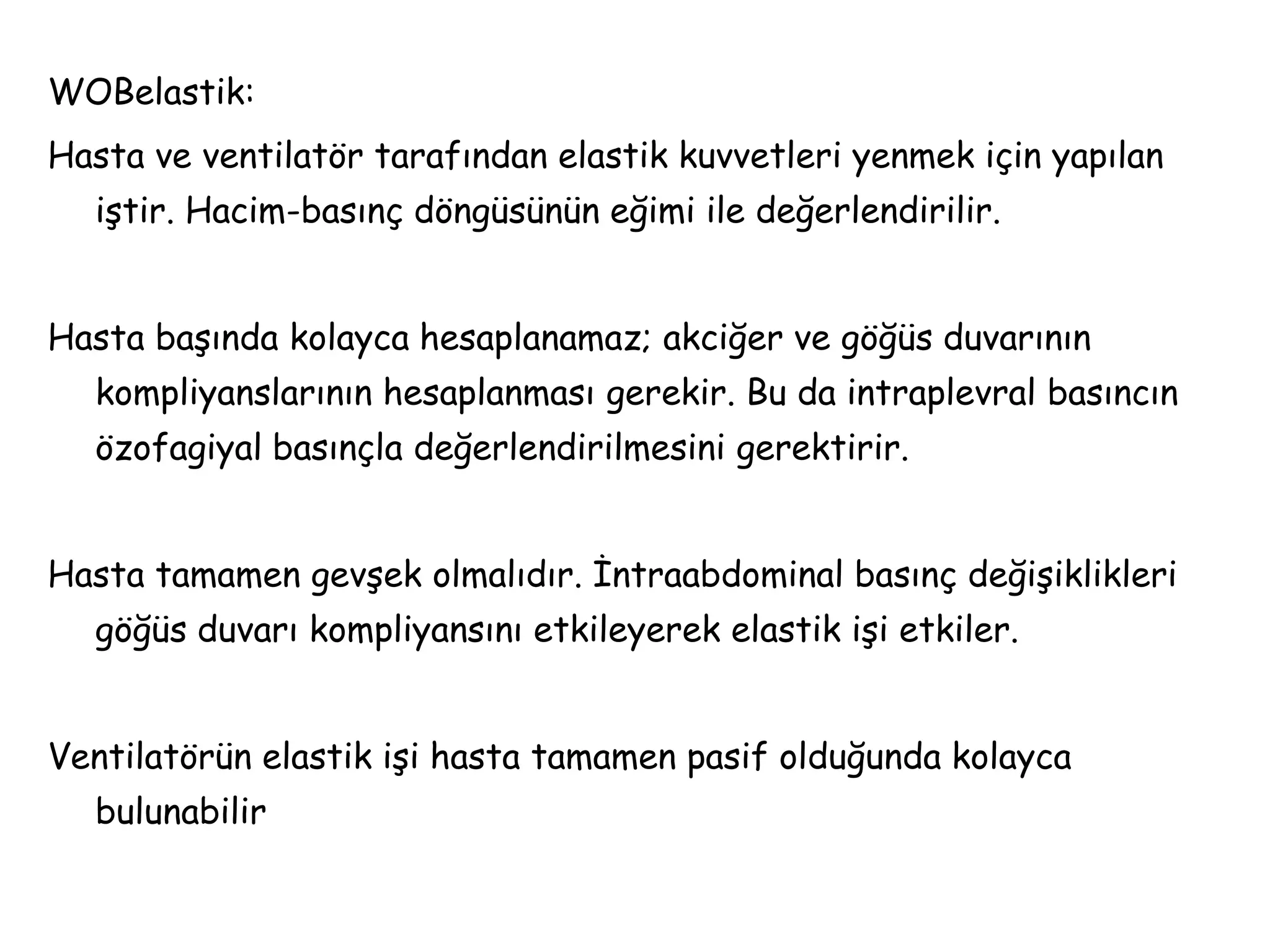 WOBelastik:
Hasta ve ventilatör tarafından elastik kuvvetleri yenmek için yapılan
iştir. Hacim-basınç döngüsünün eğimi ile değerlendirilir.
Hasta başında kolayca hesaplanamaz; akciğer ve göğüs duvarının
kompliyanslarının hesaplanması gerekir. Bu da intraplevral basıncın
özofagiyal basınçla değerlendirilmesini gerektirir.
Hasta tamamen gevşek olmalıdır. İntraabdominal basınç değişiklikleri
göğüs duvarı kompliyansını etkileyerek elastik işi etkiler.
Ventilatörün elastik işi hasta tamamen pasif olduğunda kolayca
bulunabilir
 