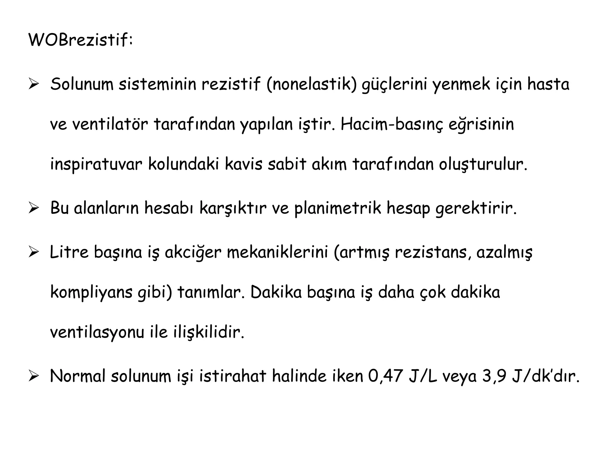WOBrezistif:
 Solunum sisteminin rezistif (nonelastik) güçlerini yenmek için hasta
ve ventilatör tarafından yapılan iştir. Hacim-basınç eğrisinin
inspiratuvar kolundaki kavis sabit akım tarafından oluşturulur.
 Bu alanların hesabı karşıktır ve planimetrik hesap gerektirir.
 Litre başına iş akciğer mekaniklerini (artmış rezistans, azalmış
kompliyans gibi) tanımlar. Dakika başına iş daha çok dakika
ventilasyonu ile ilişkilidir.
 Normal solunum işi istirahat halinde iken 0,47 J/L veya 3,9 J/dk’dır.
 