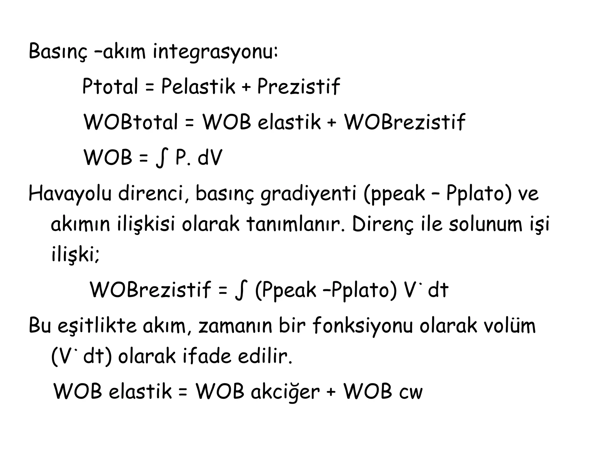 Basınç –akım integrasyonu:
Ptotal = Pelastik + Prezistif
WOBtotal = WOB elastik + WOBrezistif
WOB = ∫ P. dV
Havayolu direnci, basınç gradiyenti (ppeak – Pplato) ve
akımın ilişkisi olarak tanımlanır. Direnç ile solunum işi
ilişki;
WOBrezistif = ∫ (Ppeak –Pplato) V˙dt
Bu eşitlikte akım, zamanın bir fonksiyonu olarak volüm
(V˙dt) olarak ifade edilir.
WOB elastik = WOB akciğer + WOB cw
 