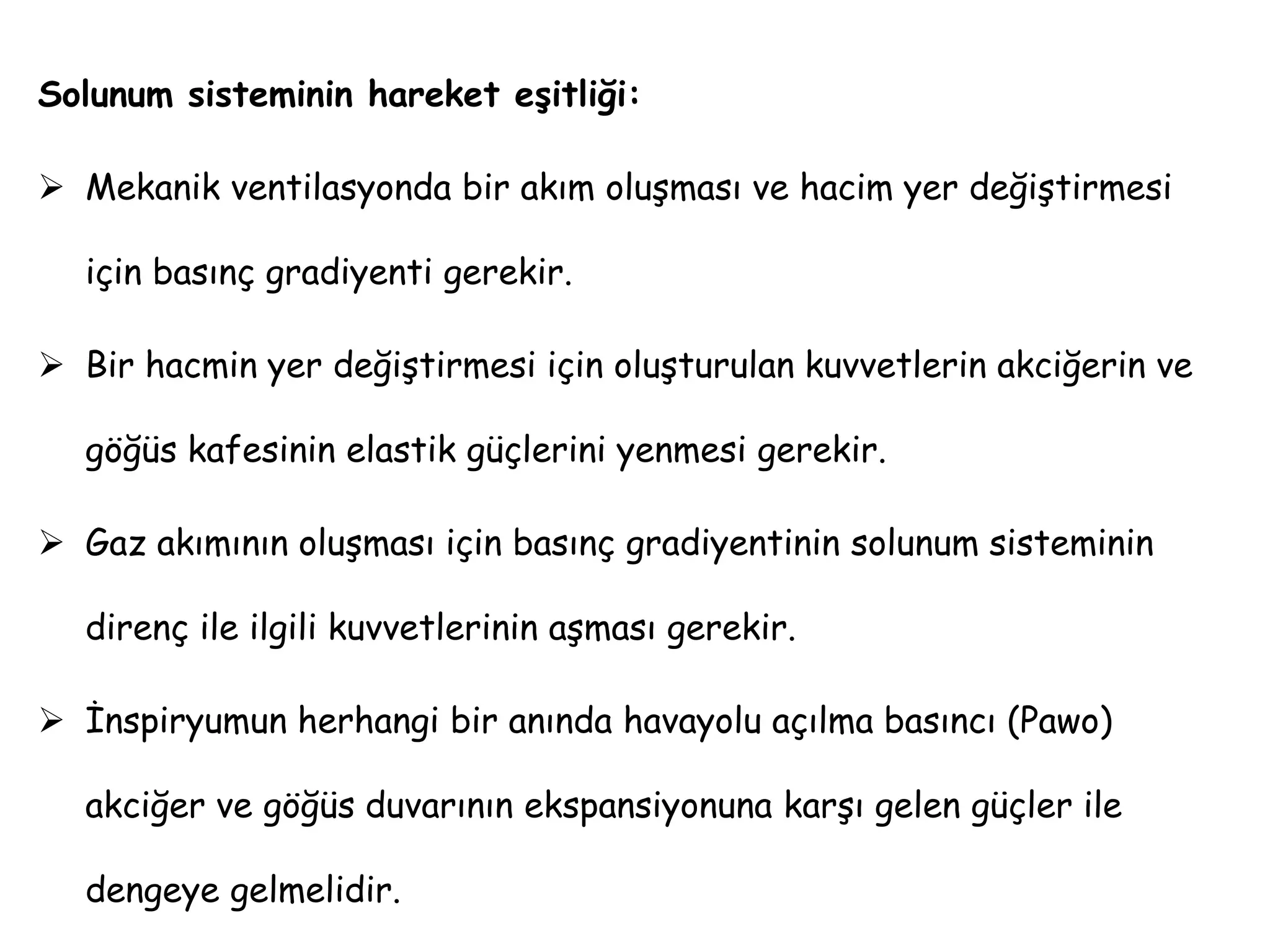 Solunum sisteminin hareket eşitliği:
 Mekanik ventilasyonda bir akım oluşması ve hacim yer değiştirmesi
için basınç gradiyenti gerekir.
 Bir hacmin yer değiştirmesi için oluşturulan kuvvetlerin akciğerin ve
göğüs kafesinin elastik güçlerini yenmesi gerekir.
 Gaz akımının oluşması için basınç gradiyentinin solunum sisteminin
direnç ile ilgili kuvvetlerinin aşması gerekir.
 İnspiryumun herhangi bir anında havayolu açılma basıncı (Pawo)
akciğer ve göğüs duvarının ekspansiyonuna karşı gelen güçler ile
dengeye gelmelidir.
 