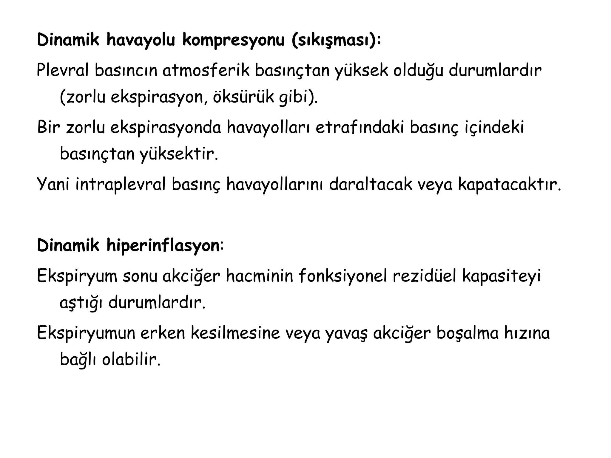 Dinamik havayolu kompresyonu (sıkışması):
Plevral basıncın atmosferik basınçtan yüksek olduğu durumlardır
(zorlu ekspirasyon, öksürük gibi).
Bir zorlu ekspirasyonda havayolları etrafındaki basınç içindeki
basınçtan yüksektir.
Yani intraplevral basınç havayollarını daraltacak veya kapatacaktır.
Dinamik hiperinflasyon:
Ekspiryum sonu akciğer hacminin fonksiyonel rezidüel kapasiteyi
aştığı durumlardır.
Ekspiryumun erken kesilmesine veya yavaş akciğer boşalma hızına
bağlı olabilir.
 