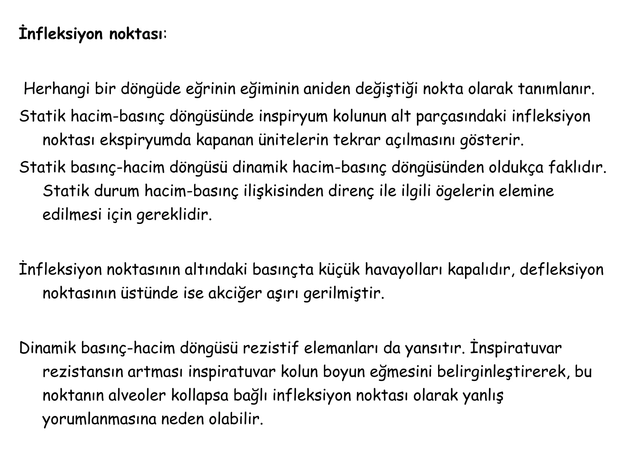 İnfleksiyon noktası:
Herhangi bir döngüde eğrinin eğiminin aniden değiştiği nokta olarak tanımlanır.
Statik hacim-basınç döngüsünde inspiryum kolunun alt parçasındaki infleksiyon
noktası ekspiryumda kapanan ünitelerin tekrar açılmasını gösterir.
Statik basınç-hacim döngüsü dinamik hacim-basınç döngüsünden oldukça faklıdır.
Statik durum hacim-basınç ilişkisinden direnç ile ilgili ögelerin elemine
edilmesi için gereklidir.
İnfleksiyon noktasının altındaki basınçta küçük havayolları kapalıdır, defleksiyon
noktasının üstünde ise akciğer aşırı gerilmiştir.
Dinamik basınç-hacim döngüsü rezistif elemanları da yansıtır. İnspiratuvar
rezistansın artması inspiratuvar kolun boyun eğmesini belirginleştirerek, bu
noktanın alveoler kollapsa bağlı infleksiyon noktası olarak yanlış
yorumlanmasına neden olabilir.
 