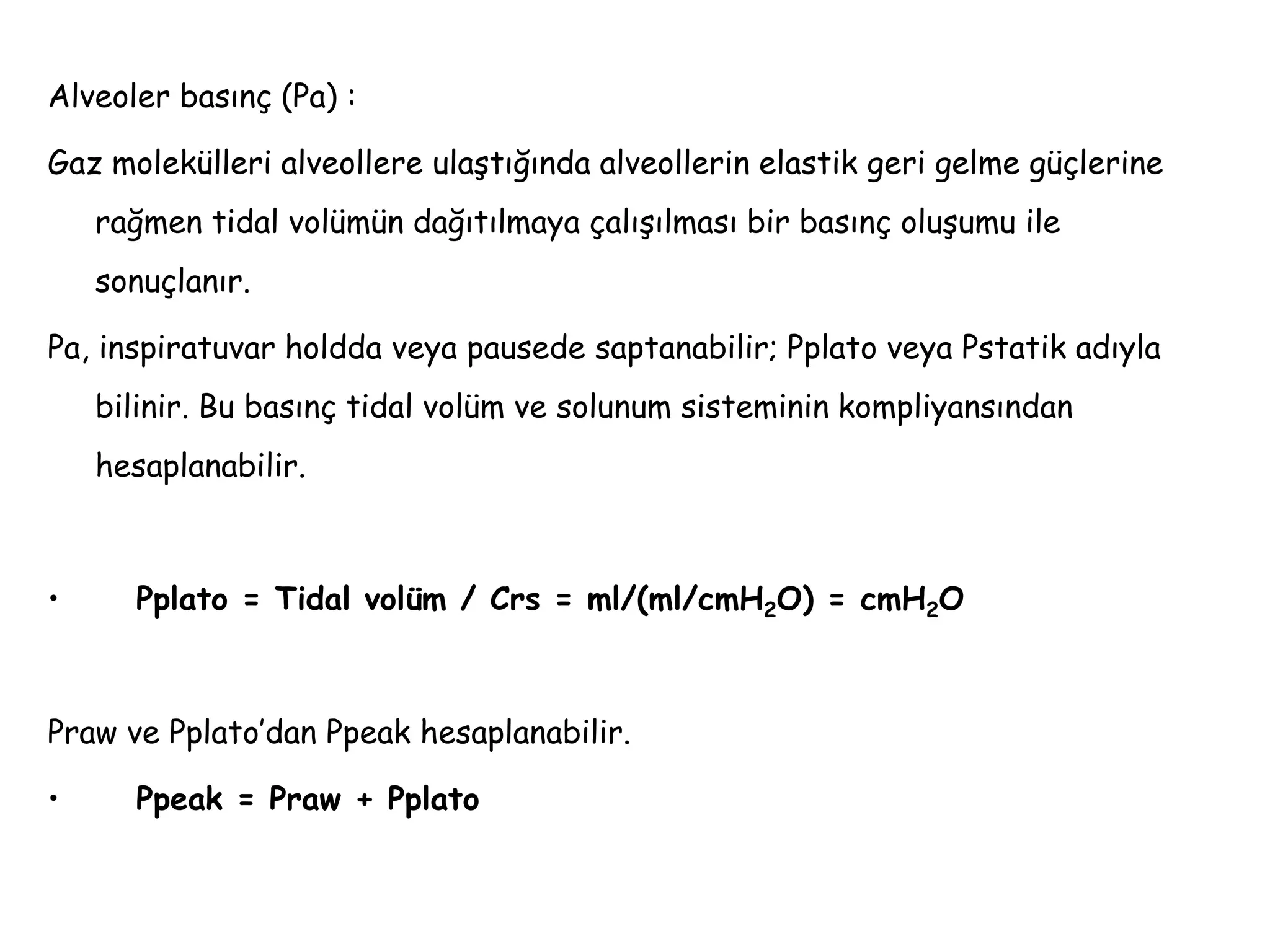 Alveoler basınç (Pa) :
Gaz molekülleri alveollere ulaştığında alveollerin elastik geri gelme güçlerine
rağmen tidal volümün dağıtılmaya çalışılması bir basınç oluşumu ile
sonuçlanır.
Pa, inspiratuvar holdda veya pausede saptanabilir; Pplato veya Pstatik adıyla
bilinir. Bu basınç tidal volüm ve solunum sisteminin kompliyansından
hesaplanabilir.
• Pplato = Tidal volüm / Crs = ml/(ml/cmH2O) = cmH2O
Praw ve Pplato’dan Ppeak hesaplanabilir.
• Ppeak = Praw + Pplato
 