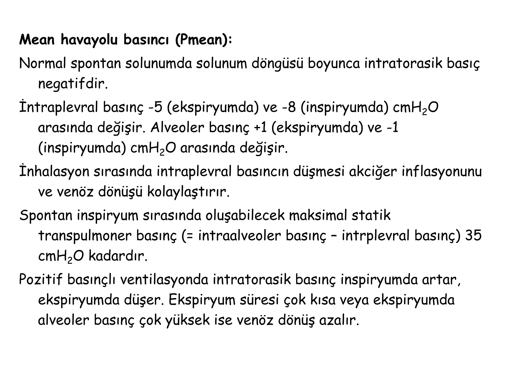 Mean havayolu basıncı (Pmean):
Normal spontan solunumda solunum döngüsü boyunca intratorasik basıç
negatifdir.
İntraplevral basınç -5 (ekspiryumda) ve -8 (inspiryumda) cmH2O
arasında değişir. Alveoler basınç +1 (ekspiryumda) ve -1
(inspiryumda) cmH2O arasında değişir.
İnhalasyon sırasında intraplevral basıncın düşmesi akciğer inflasyonunu
ve venöz dönüşü kolaylaştırır.
Spontan inspiryum sırasında oluşabilecek maksimal statik
transpulmoner basınç (= intraalveoler basınç – intrplevral basınç) 35
cmH2O kadardır.
Pozitif basınçlı ventilasyonda intratorasik basınç inspiryumda artar,
ekspiryumda düşer. Ekspiryum süresi çok kısa veya ekspiryumda
alveoler basınç çok yüksek ise venöz dönüş azalır.
 