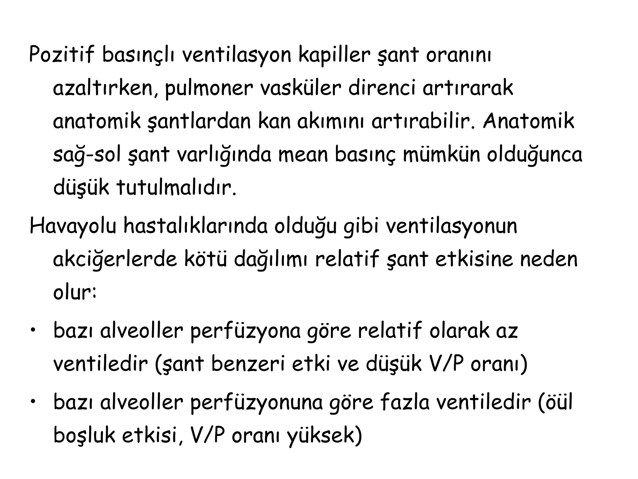 Pozitif basınçlı ventilasyon kapiller şant oranını
azaltırken, pulmoner vasküler direnci artırarak
anatomik şantlardan kan akımını artırabilir. Anatomik
sağ-sol şant varlığında mean basınç mümkün olduğunca
düşük tutulmalıdır.
Havayolu hastalıklarında olduğu gibi ventilasyonun
akciğerlerde kötü dağılımı relatif şant etkisine neden
olur:
• bazı alveoller perfüzyona göre relatif olarak az
ventiledir (şant benzeri etki ve düşük V/P oranı)
• bazı alveoller perfüzyonuna göre fazla ventiledir (öül
boşluk etkisi, V/P oranı yüksek)
 
