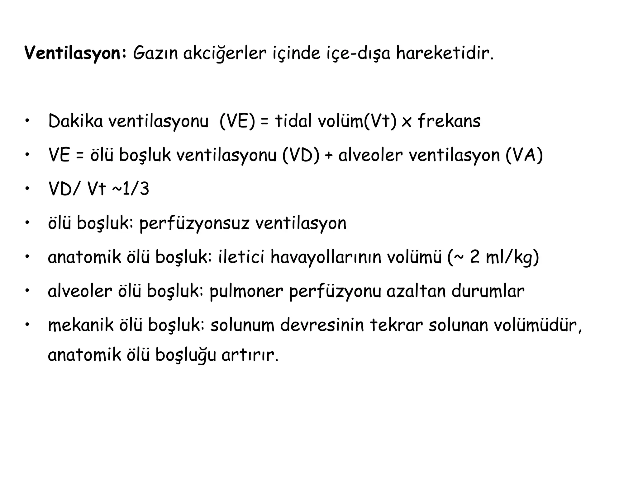 Ventilasyon: Gazın akciğerler içinde içe-dışa hareketidir.
• Dakika ventilasyonu (VE) = tidal volüm(Vt) x frekans
• VE = ölü boşluk ventilasyonu (VD) + alveoler ventilasyon (VA)
• VD/ Vt ~1/3
• ölü boşluk: perfüzyonsuz ventilasyon
• anatomik ölü boşluk: iletici havayollarının volümü (~ 2 ml/kg)
• alveoler ölü boşluk: pulmoner perfüzyonu azaltan durumlar
• mekanik ölü boşluk: solunum devresinin tekrar solunan volümüdür,
anatomik ölü boşluğu artırır.
 