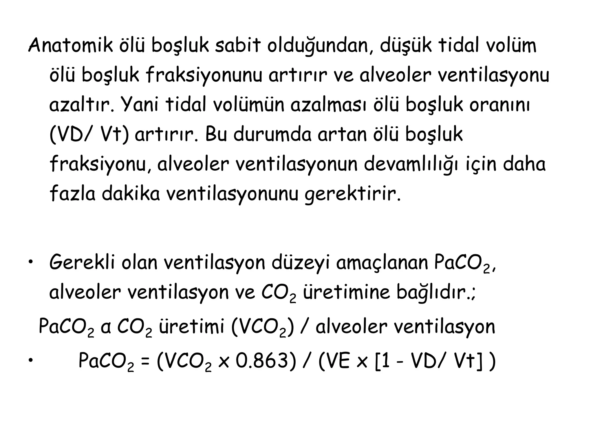 Anatomik ölü boşluk sabit olduğundan, düşük tidal volüm
ölü boşluk fraksiyonunu artırır ve alveoler ventilasyonu
azaltır. Yani tidal volümün azalması ölü boşluk oranını
(VD/ Vt) artırır. Bu durumda artan ölü boşluk
fraksiyonu, alveoler ventilasyonun devamlılığı için daha
fazla dakika ventilasyonunu gerektirir.
• Gerekli olan ventilasyon düzeyi amaçlanan PaCO2,
alveoler ventilasyon ve CO2 üretimine bağlıdır.;
PaCO2 α CO2 üretimi (VCO2) / alveoler ventilasyon
• PaCO2 = (VCO2 x 0.863) / (VE x [1 - VD/ Vt] )
 