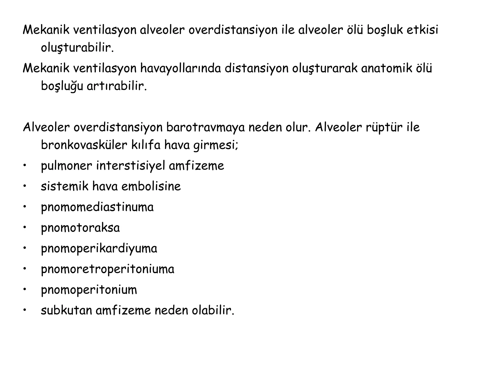 Mekanik ventilasyon alveoler overdistansiyon ile alveoler ölü boşluk etkisi
oluşturabilir.
Mekanik ventilasyon havayollarında distansiyon oluşturarak anatomik ölü
boşluğu artırabilir.
Alveoler overdistansiyon barotravmaya neden olur. Alveoler rüptür ile
bronkovasküler kılıfa hava girmesi;
• pulmoner interstisiyel amfizeme
• sistemik hava embolisine
• pnomomediastinuma
• pnomotoraksa
• pnomoperikardiyuma
• pnomoretroperitoniuma
• pnomoperitonium
• subkutan amfizeme neden olabilir.
 