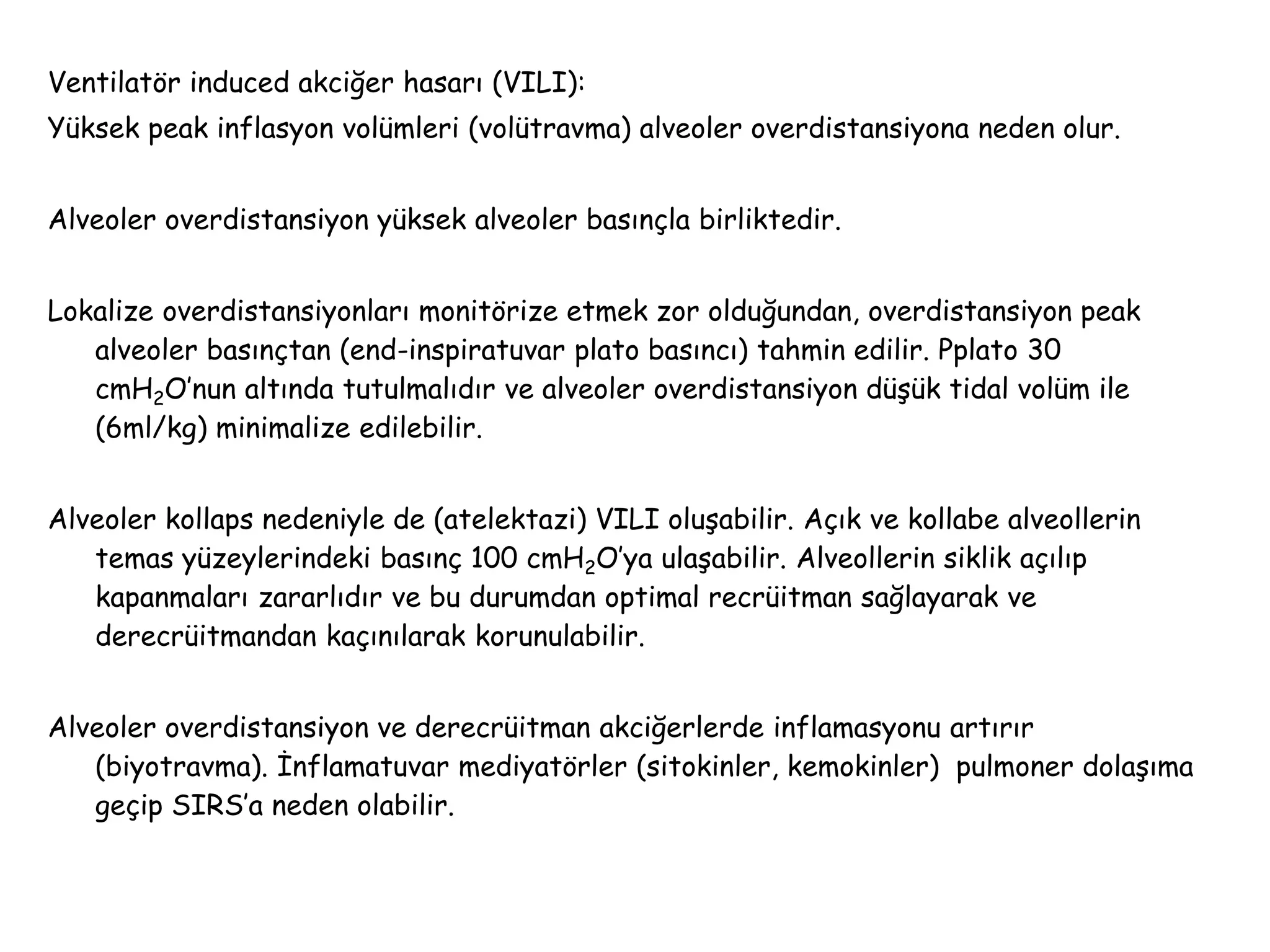 Ventilatör induced akciğer hasarı (VILI):
Yüksek peak inflasyon volümleri (volütravma) alveoler overdistansiyona neden olur.
Alveoler overdistansiyon yüksek alveoler basınçla birliktedir.
Lokalize overdistansiyonları monitörize etmek zor olduğundan, overdistansiyon peak
alveoler basınçtan (end-inspiratuvar plato basıncı) tahmin edilir. Pplato 30
cmH2O’nun altında tutulmalıdır ve alveoler overdistansiyon düşük tidal volüm ile
(6ml/kg) minimalize edilebilir.
Alveoler kollaps nedeniyle de (atelektazi) VILI oluşabilir. Açık ve kollabe alveollerin
temas yüzeylerindeki basınç 100 cmH2O’ya ulaşabilir. Alveollerin siklik açılıp
kapanmaları zararlıdır ve bu durumdan optimal recrüitman sağlayarak ve
derecrüitmandan kaçınılarak korunulabilir.
Alveoler overdistansiyon ve derecrüitman akciğerlerde inflamasyonu artırır
(biyotravma). İnflamatuvar mediyatörler (sitokinler, kemokinler) pulmoner dolaşıma
geçip SIRS’a neden olabilir.
 