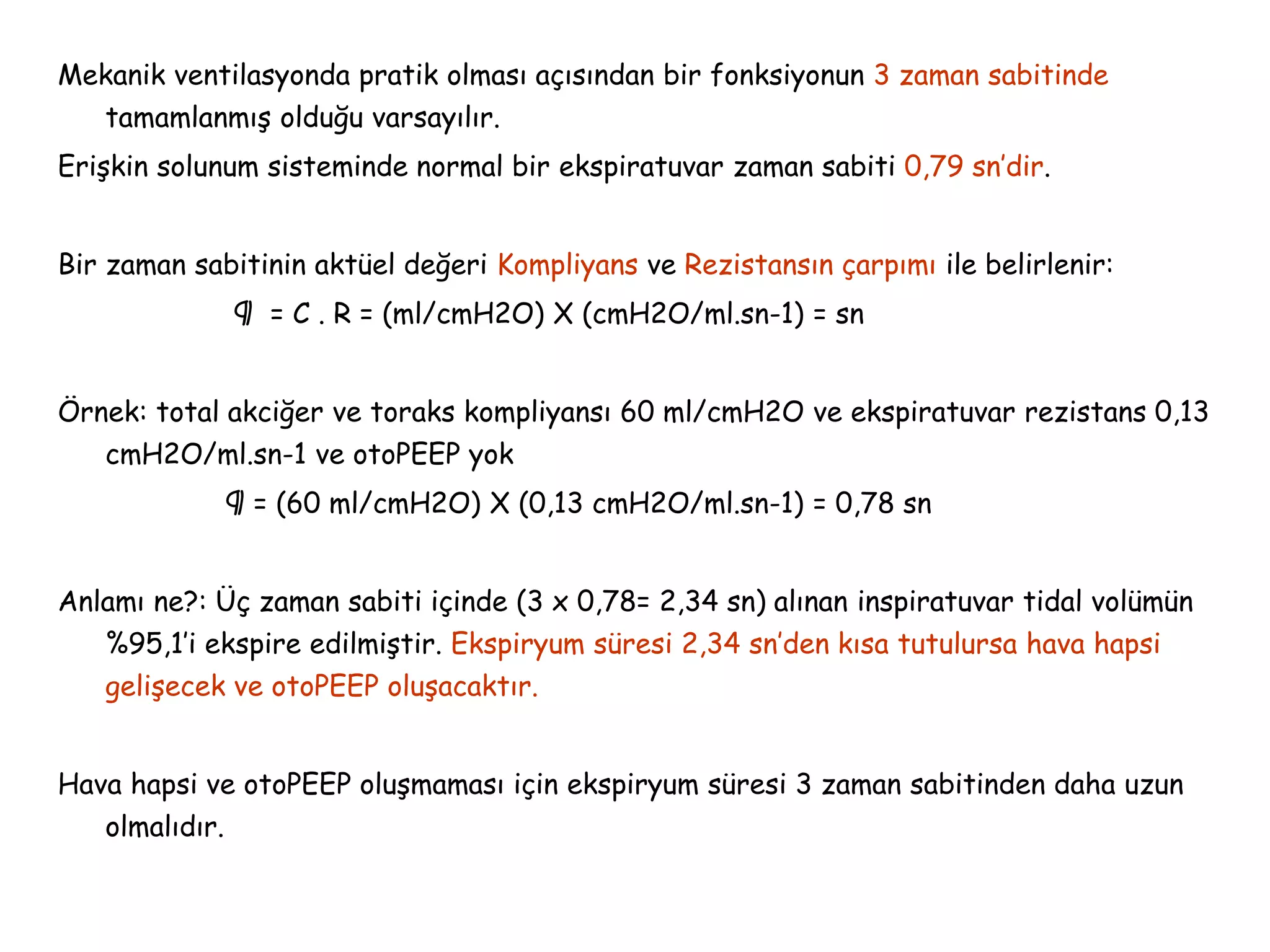 Mekanik ventilasyonda pratik olması açısından bir fonksiyonun 3 zaman sabitinde
tamamlanmış olduğu varsayılır.
Erişkin solunum sisteminde normal bir ekspiratuvar zaman sabiti 0,79 sn’dir.
Bir zaman sabitinin aktüel değeri Kompliyans ve Rezistansın çarpımı ile belirlenir:
¶ = C . R = (ml/cmH2O) X (cmH2O/ml.sn-1) = sn
Örnek: total akciğer ve toraks kompliyansı 60 ml/cmH2O ve ekspiratuvar rezistans 0,13
cmH2O/ml.sn-1 ve otoPEEP yok
¶ = (60 ml/cmH2O) X (0,13 cmH2O/ml.sn-1) = 0,78 sn
Anlamı ne?: Üç zaman sabiti içinde (3 x 0,78= 2,34 sn) alınan inspiratuvar tidal volümün
%95,1’i ekspire edilmiştir. Ekspiryum süresi 2,34 sn’den kısa tutulursa hava hapsi
gelişecek ve otoPEEP oluşacaktır.
Hava hapsi ve otoPEEP oluşmaması için ekspiryum süresi 3 zaman sabitinden daha uzun
olmalıdır.
 