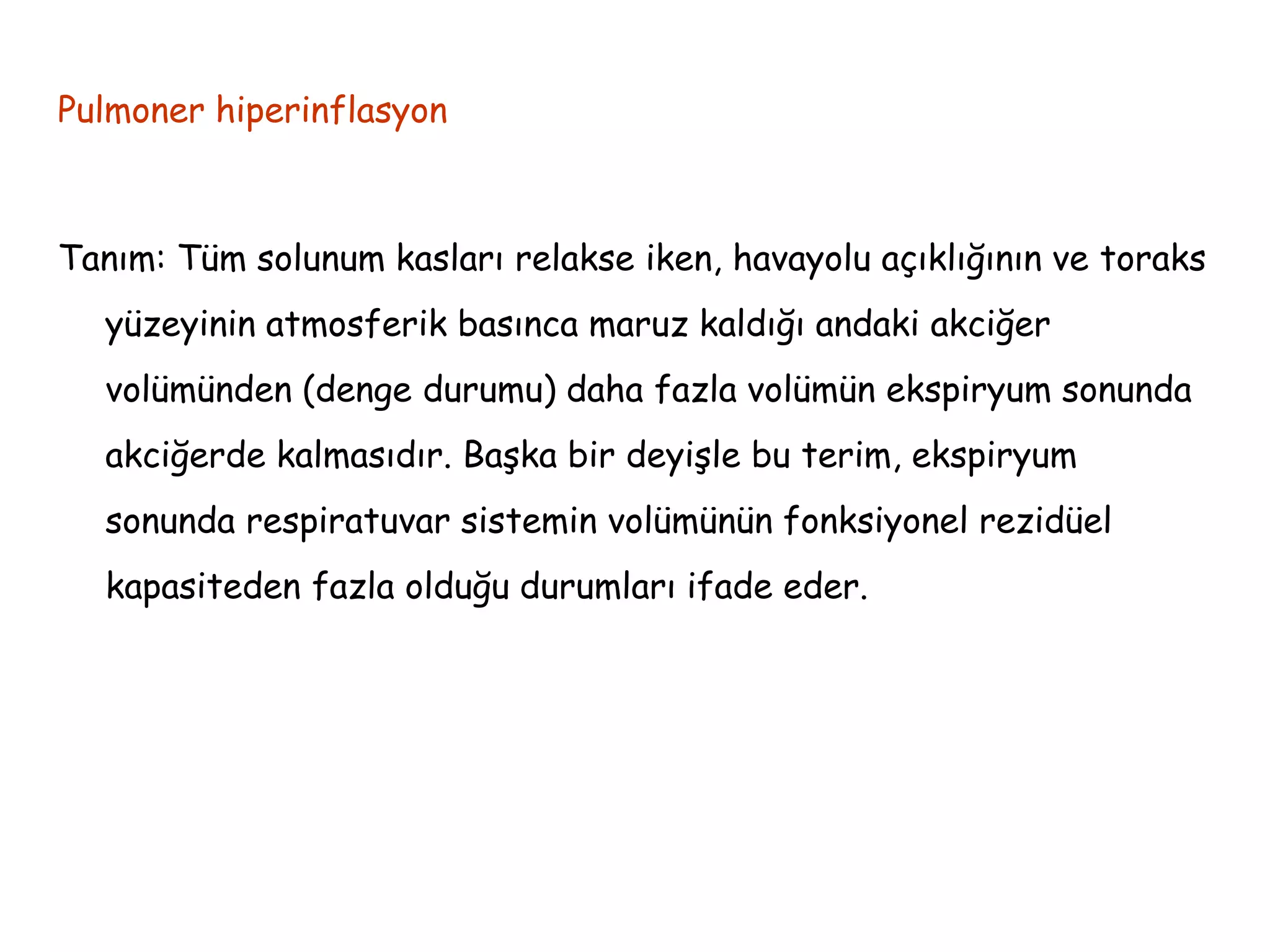 Pulmoner hiperinflasyon
Tanım: Tüm solunum kasları relakse iken, havayolu açıklığının ve toraks
yüzeyinin atmosferik basınca maruz kaldığı andaki akciğer
volümünden (denge durumu) daha fazla volümün ekspiryum sonunda
akciğerde kalmasıdır. Başka bir deyişle bu terim, ekspiryum
sonunda respiratuvar sistemin volümünün fonksiyonel rezidüel
kapasiteden fazla olduğu durumları ifade eder.
 