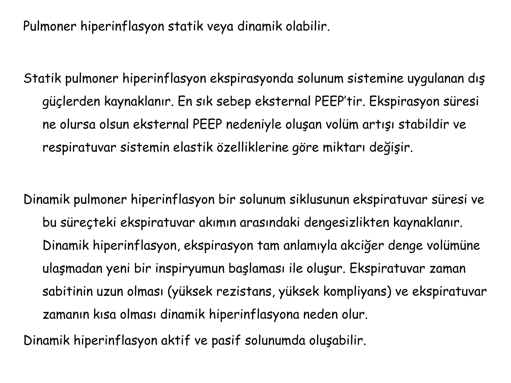 Pulmoner hiperinflasyon statik veya dinamik olabilir.
Statik pulmoner hiperinflasyon ekspirasyonda solunum sistemine uygulanan dış
güçlerden kaynaklanır. En sık sebep eksternal PEEP’tir. Ekspirasyon süresi
ne olursa olsun eksternal PEEP nedeniyle oluşan volüm artışı stabildir ve
respiratuvar sistemin elastik özelliklerine göre miktarı değişir.
Dinamik pulmoner hiperinflasyon bir solunum siklusunun ekspiratuvar süresi ve
bu süreçteki ekspiratuvar akımın arasındaki dengesizlikten kaynaklanır.
Dinamik hiperinflasyon, ekspirasyon tam anlamıyla akciğer denge volümüne
ulaşmadan yeni bir inspiryumun başlaması ile oluşur. Ekspiratuvar zaman
sabitinin uzun olması (yüksek rezistans, yüksek kompliyans) ve ekspiratuvar
zamanın kısa olması dinamik hiperinflasyona neden olur.
Dinamik hiperinflasyon aktif ve pasif solunumda oluşabilir.
 