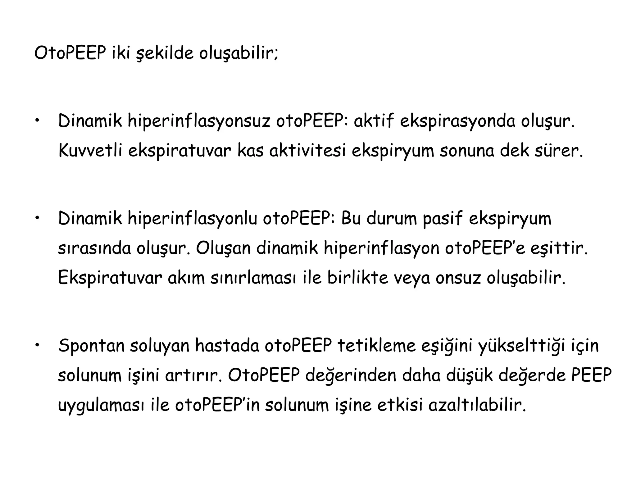 OtoPEEP iki şekilde oluşabilir;
• Dinamik hiperinflasyonsuz otoPEEP: aktif ekspirasyonda oluşur.
Kuvvetli ekspiratuvar kas aktivitesi ekspiryum sonuna dek sürer.
• Dinamik hiperinflasyonlu otoPEEP: Bu durum pasif ekspiryum
sırasında oluşur. Oluşan dinamik hiperinflasyon otoPEEP’e eşittir.
Ekspiratuvar akım sınırlaması ile birlikte veya onsuz oluşabilir.
• Spontan soluyan hastada otoPEEP tetikleme eşiğini yükselttiği için
solunum işini artırır. OtoPEEP değerinden daha düşük değerde PEEP
uygulaması ile otoPEEP’in solunum işine etkisi azaltılabilir.
 