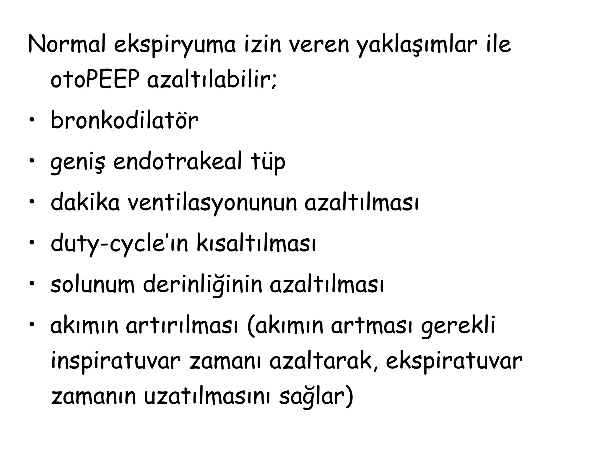 Normal ekspiryuma izin veren yaklaşımlar ile
otoPEEP azaltılabilir;
• bronkodilatör
• geniş endotrakeal tüp
• dakika ventilasyonunun azaltılması
• duty-cycle’ın kısaltılması
• solunum derinliğinin azaltılması
• akımın artırılması (akımın artması gerekli
inspiratuvar zamanı azaltarak, ekspiratuvar
zamanın uzatılmasını sağlar)
 