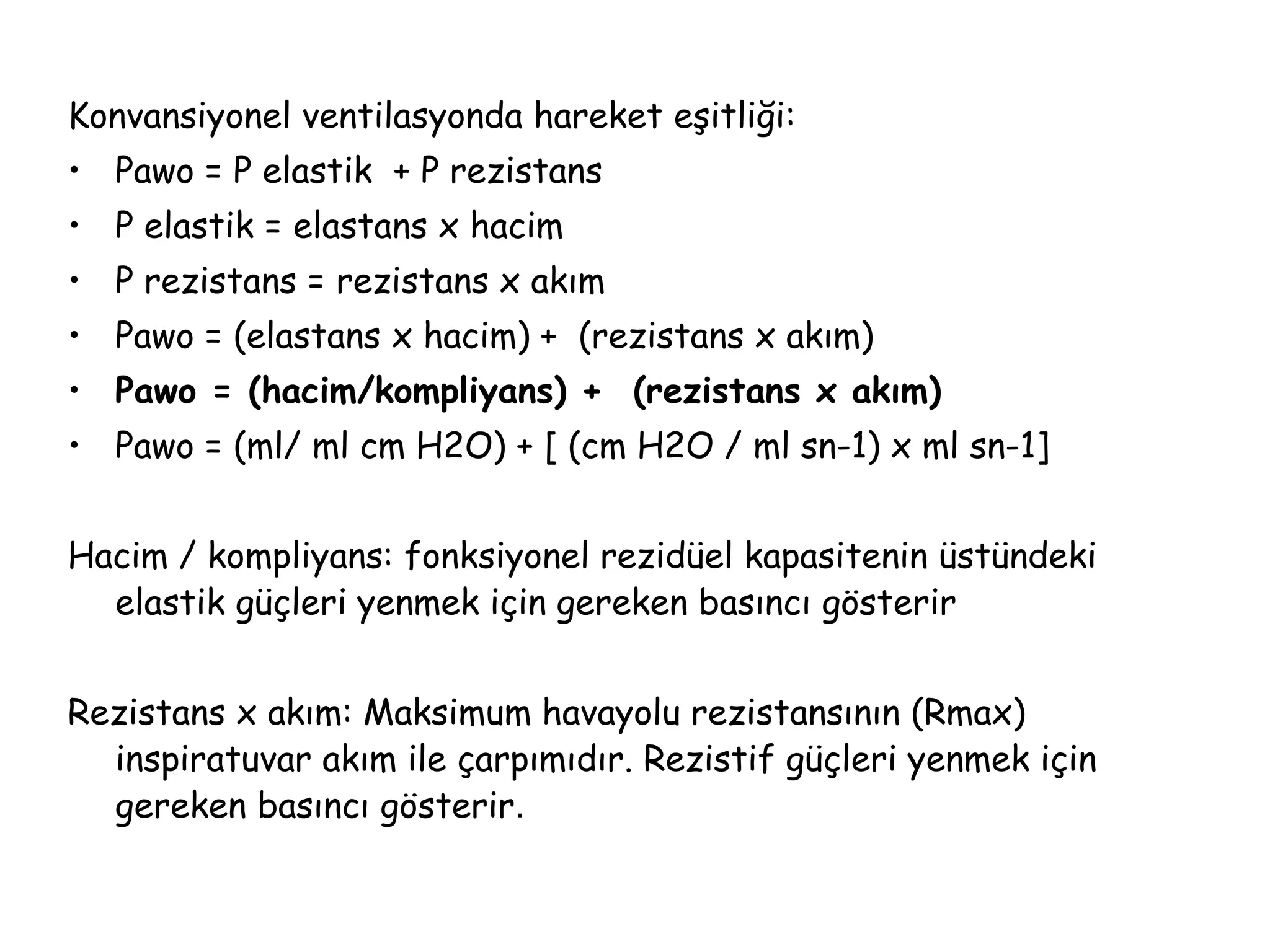 Konvansiyonel ventilasyonda hareket eşitliği:
• Pawo = P elastik + P rezistans
• P elastik = elastans x hacim
• P rezistans = rezistans x akım
• Pawo = (elastans x hacim) + (rezistans x akım)
• Pawo = (hacim/kompliyans) + (rezistans x akım)
• Pawo = (ml/ ml cm H2O) + [ (cm H2O / ml sn-1) x ml sn-1]
Hacim / kompliyans: fonksiyonel rezidüel kapasitenin üstündeki
elastik güçleri yenmek için gereken basıncı gösterir
Rezistans x akım: Maksimum havayolu rezistansının (Rmax)
inspiratuvar akım ile çarpımıdır. Rezistif güçleri yenmek için
gereken basıncı gösterir.
 
