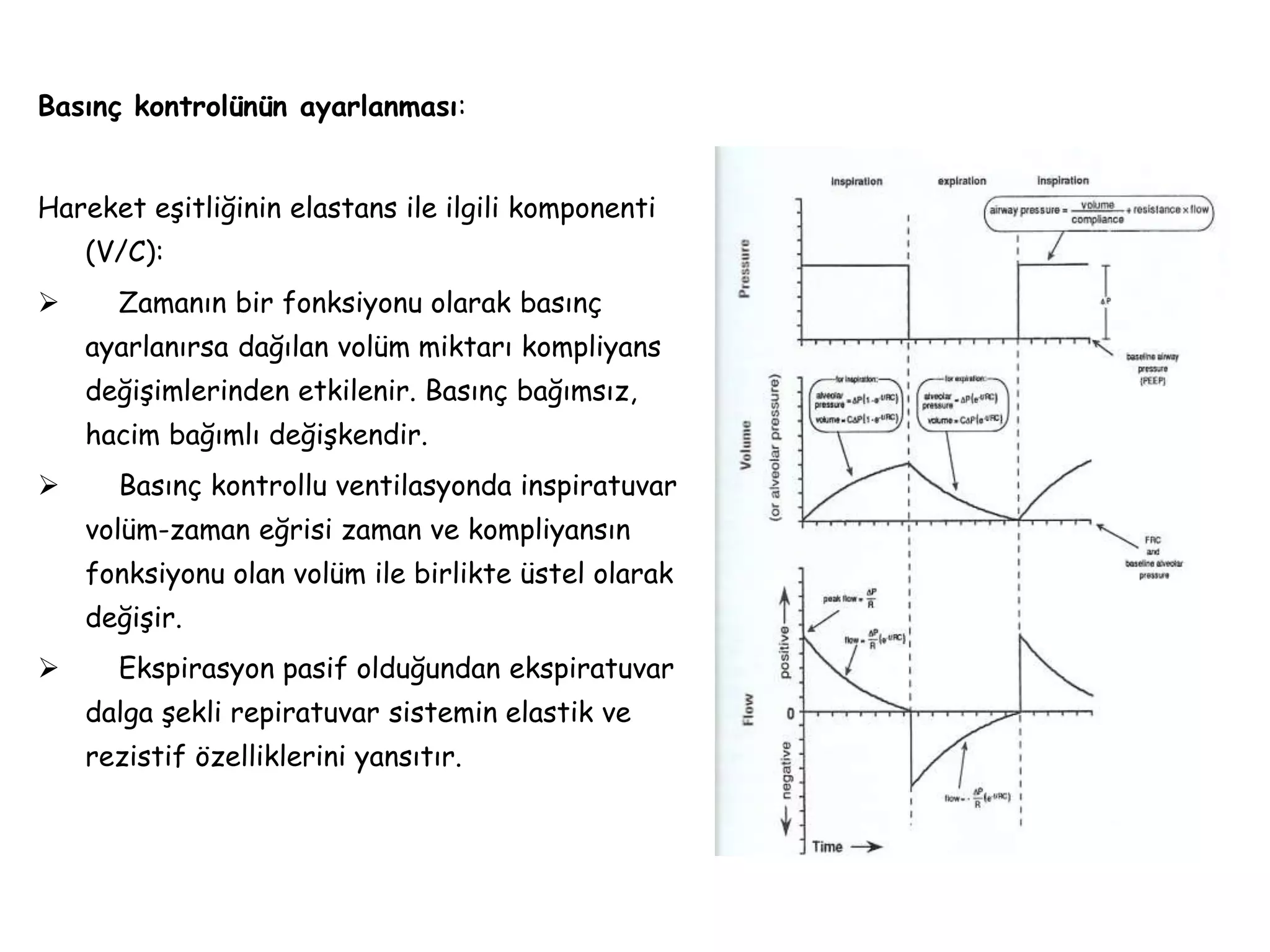 Basınç kontrolünün ayarlanması:
Hareket eşitliğinin elastans ile ilgili komponenti
(V/C):
 Zamanın bir fonksiyonu olarak basınç
ayarlanırsa dağılan volüm miktarı kompliyans
değişimlerinden etkilenir. Basınç bağımsız,
hacim bağımlı değişkendir.
 Basınç kontrollu ventilasyonda inspiratuvar
volüm-zaman eğrisi zaman ve kompliyansın
fonksiyonu olan volüm ile birlikte üstel olarak
değişir.
 Ekspirasyon pasif olduğundan ekspiratuvar
dalga şekli repiratuvar sistemin elastik ve
rezistif özelliklerini yansıtır.
 