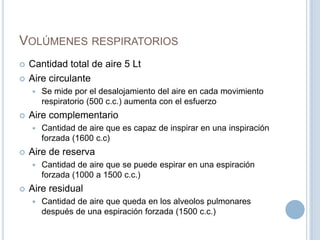 Volúmenes respiratoriosCantidad total de aire 5 LtAire circulanteSe mide por el desalojamiento del aire en cada movimiento respiratorio (500 c.c.) aumenta con el esfuerzoAire complementarioCantidad de aire que es capaz de inspirar en una inspiración forzada (1600 c.c)Aire de reservaCantidad de aire que se puede espirar en una espiración forzada (1000 a 1500 c.c.)Aire residualCantidad de aire que queda en los alveolos pulmonares después de una espiración forzada (1500 c.c.)