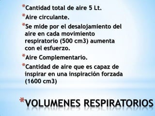 *VOLUMENES RESPIRATORIOS
*Cantidad total de aire 5 Lt.
*Aire circulante.
*Se mide por el desalojamiento del
aire en cada movimiento
respiratorio (500 cm3) aumenta
con el esfuerzo.
*Aire Complementario.
*Cantidad de aire que es capaz de
inspirar en una inspiración forzada
(1600 cm3)
 