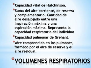 *VOLUMENES RESPIRATORIOS
*Capacidad vital de Hutchinson.
*Suma del aire corriente, de reserva
y complementario. Cantidad de
aire desalojado entre una
inspiración máxima y una
espiración máxima. Representa la
capacidad respiratoria del individuo
*Capacidad pulmonar de Grehant.
*Aire comprendido en los pulmones,
formado por el aire de reserva y el
aire residual.
 