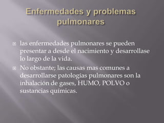  las enfermedades pulmonares se pueden
presentar a desde el nacimiento y desarrollase
lo largo de la vida.
 No obstante; las causas mas comunes a
desarrollarse patologías pulmonares son la
inhalación de gases, HUMO, POLVO o
sustancias químicas.
 
