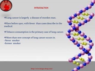 INTRODUCTION
Lung cancer is largerly a disease of morden man.
Rare before 1900, with fewer than cases describe in the
medical.
Tobacco consumption is the primary case of lung cancer.
More than new concept of lung cancer occurs in.
-Never smoker
-former smoker
http://www.lungs-sleep.com/
 