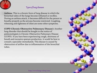 Typesof lungdiseases
Asthma: This is a chronic form of lung disease in which the
bronchial tubes of the lungs become inflamed or swollen.
During an asthma attack, it becomes difficult for the person to
breathe properly as the airways become restricted. Coughing,
wheezing and tightness of chest are some other symptoms.
COPD (Chronic Obstructive Pulmonary Disease): Another
lung disorder that should be bought to the notice of
pulmonologists is Chronic Obstructive Pulmonary Disease
(COPD). If you have been experiencing cough, shortness of
breath and excessive sputum production, it would be best to
consult a specialist immediately. This disease is caused by
obstruction of airflow due to inflammation of the bronchial
tubes.
http://www.lungs-sleep.com/
 