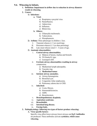 9.4. Wheezing in Infants.
1. Definition: Impairment in airflow due to reduction in airway diameter
results in wheezing.
2. Causes:
1) Infections:
a. Viral:
a) Respiratory syncytial virus.
b) Parainfluenza.
c) Adenovirus.
d) Influenza.
e) Rhinovirus.
b. Others:
a) Chlamydia trachomatis.
b) Tuberculosis.
c) Histoplasmosis.
2) Asthma: Three phenotype in children ≤ 5yrs.
I. Transient wheeze (≤ 3 yrs resolving).
II. Persistent wheeze (≤ 3 yrs then persisting).
III. Late onset wheeze onset 3 – 5 years of age.
3) Anatomic abnormalities:
i. Central airway abnormalities.
a) Malacia of larynx, trachea and bronchi.
b) TO fistula H. type.
c) Laryngeal cleft.
ii. Extrinsic airway abnormalities resulting in airway
compression.
a) Mediastinal lymph adenopathy.
b) Vascular ring.
c) Mediastinal tumor.
iii. Intrinsic airway anomalies.
a) Airway hemangioma.
b) Bronchial cyst.
c) Congenital, lobar emphysema.
d) Pulmonary edema due to CHD.
iv. Inherited:
a) Cystic fibrosis.
b) Immunodeficiencies.
c) AIDS.
d) Bronchiectasis.
v. Bronchopulmonary dysplasia.
vi. Aspiration syndrome.
vii. Bronchiolitis.
viii. Intestinal lung disease.
ix. Foreign body.
3. Pathophysiology: following two types of factors produce wheezing:
A. Virus specific factors:
Specific virus affect lower airways lower airways and Ig E Antibodies
are produced. These antibodies activate cytokines, which cause
wheezing.
 