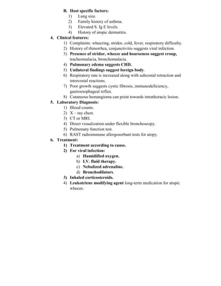 B. Host specific factors:
1) Lung size.
2) Family history of asthma.
3) Elevated S. Ig E levels.
4) History of atopic dermatitis.
4. Clinical features:
1) Complaints: wheezing, stridor, cold, fever, respiratory difficulty.
2) History of rhinorrhea, conjunctivitis suggests viral infection.
3) Presence of stridor, wheeze and hoarseness suggest croup,
tracheomalacia, bronchomalacia.
4) Pulmonary edema suggests CHD.
5) Unilateral findings suggest foreign body.
6) Respiratory rate is increased along with subcostal retraction and
intercostal reactions.
7) Poor growth suggests cystic fibrosis, immunodeficiency,
gastroesophageal reflux.
8) Cutaneous hemangioma can point towards intrathoracic lesion.
5. Laboratory Diagnosis:
1) Blood counts.
2) X – ray chest.
3) CT or MRI.
4) Direct visualization under flexible bronchoscopy.
5) Pulmonary function test.
6) RAST radioimmune allergosorbant tests for atopy.
6. Treatment:
1) Treatment according to cause.
2) For viral infection:
a) Humidified oxygen.
b) I.V. fluid therapy.
c) Nebulized adrenaline.
d) Bronchodilators.
3) Inhaled corticosteroids.
4) Leukotriene modifying agent long-term medication for atopic
wheeze.
 