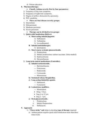 d) Patient education.
8. Pharmacotherapy:
• Classify Asthma severity first by four parameters:
1) Frequency of day time symptoms.
2) Frequency of night time symptoms.
3) Degree of airflow obstruction by spirometry.
4) PEF variability.
• There are four disease severity groups:
1) Intermittent.
2) Mid persistent.
3) Moderate persistent.
4) Severe persistent.
• Therapy can be divided in two groups:
1) Quick relief medication (Reliver)
A. Short acting inhaled ꞵagonist.
1) Salbutamol.
2) Terbutaline.
3) Levosalbutamol.
B. Inhaled anticholinergics.
1) Ipratropium.
C. Short course systemic glucocorticoids.
1) Prednisolone.
2) Methyl prednisolone sodium succinate. (Solu-medrol)
3) Hydrocortisone.
4) Dexamethasone.
2) Long term control medications (Controller).
a) Inhaled corticosteroids.
 Beclomethasone.
 Fluticasone.
 Budesonide.
 Ciclesonide.
 Mometasone.
b) Sustained release theophylline.
c) Long acting inhaled ꞵ2 agonist.
 Salmeterol.
 Formoterol.
d) Leukotriene modifiers.
 Montelukast
• 10mg >15yrs.
• 5mg. 6 to 12 yrs.
• 4mg 2 - 5yrs.
e) Oral glucocorticoids.
i. Prednisolone.
ii. Methyl Prednisolone.
iii. Deflazacort.
9. Approach:
1) “Three strike” rule helps in deciding type of therapy required:
a) Asthma patient requires quick relief medication more than three
times/week.
 