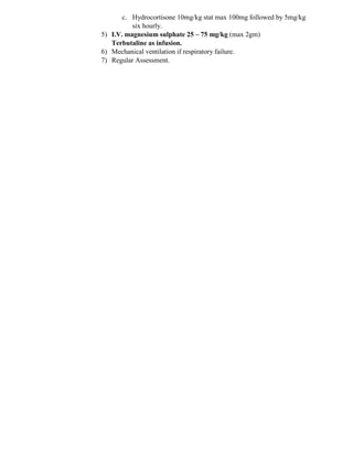 c. Hydrocortisone 10mg/kg stat max 100mg followed by 5mg/kg
six hourly.
5) I.V. magnesium sulphate 25 – 75 mg/kg (max 2gm)
Terbutaline as infusion.
6) Mechanical ventilation if respiratory failure.
7) Regular Assessment.
 