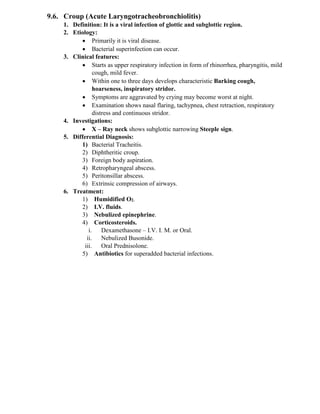 9.6. Croup (Acute Laryngotracheobronchiolitis)
1. Definition: It is a viral infection of glottic and subglottic region.
2. Etiology:
• Primarily it is viral disease.
• Bacterial superinfection can occur.
3. Clinical features:
• Starts as upper respiratory infection in form of rhinorrhea, pharyngitis, mild
cough, mild fever.
• Within one to three days develops characteristic Barking cough,
hoarseness, inspiratory stridor.
• Symptoms are aggravated by crying may become worst at night.
• Examination shows nasal flaring, tachypnea, chest retraction, respiratory
distress and continuous stridor.
4. Investigations:
• X – Ray neck shows subglottic narrowing Steeple sign.
5. Differential Diagnosis:
1) Bacterial Tracheitis.
2) Diphtheritic croup.
3) Foreign body aspiration.
4) Retropharyngeal abscess.
5) Peritonsillar abscess.
6) Extrinsic compression of airways.
6. Treatment:
1) Humidified O2.
2) I.V. fluids.
3) Nebulized epinephrine.
4) Corticosteroids.
i. Dexamethasone – I.V. I. M. or Oral.
ii. Nebulized Busonide.
iii. Oral Prednisolone.
5) Antibiotics for superadded bacterial infections.
 