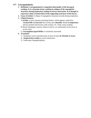 9.7. Laryngomalacia.
1. Definition: Laryngomalacia is congenital abnormality of the laryngeal
cartilage. It is a dynamic lesion resulting in collapse of the supraglottic
structures during inspiration, leading to airway obstruction. It is thought to
represent a delay of maturation of the supporting structures of the larynx.
2. Cause of stridor: Collapse of supraglottic structures inwards during inspiration.
3. Clinical features:
A.Stridor is most commen presenting feature, which appears within first
2weeksof life and increase the severity up to 6months. Stridor is inspiratory
and low pitched and increase with exertion. I.E. while crying, feeding.
B. Rarely Dysphagia cyanosis, failure to thrive, cor. pulmonale can be occur in
severe cases.
C. Laryngopharyngeal Reflux is commonly associated.
4. Treatment:
1) Symptoms resolve spontaneously in most of cases by 9months to 1year.
2) Surgical intervention in severe obstruction.
3) Endoscopic Supraglottoplasty.
 