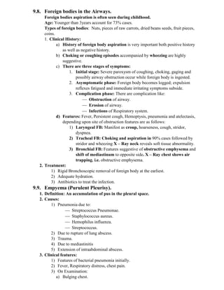 9.8. Foreign bodies in the Airways.
Foreign bodies aspiration is often seen during childhood.
Age: Younger than 3years account for 73% cases.
Types of foreign bodies: Nuts, pieces of raw carrots, dried beans seeds, fruit pieces,
coins.
1. Clinical History:
a) History of foreign body aspiration is very important both positive history
as well as negative history.
b) Choking or coughing episodes accompanied by wheezing are highly
suggestive.
c) There are three stages of symptoms:
1. Initial stage: Severe paroxysm of coughing, choking, gaging and
possibly airway obstruction occur while foreign body is ingested.
2. Asymptomatic phase: Foreign body becomes logged; expulsion
reflexes fatigued and immediate irritating symptoms subside.
3. Complication phase: There are complication like:
 Obstruction of airway.
 Erosion of airway.
 Infections of Respiratory system.
d) Features: Fever, Persistent cough, Hemoptysis, pneumonia and atelectasis,
depending upon site of obstruction features are as follows:
1) Laryngeal FB: Manifest as croup, hoarseness, cough, stridor,
dyspnea.
2) Tracheal FB: Choking and aspiration in 90% cases followed by
stridor and wheezing X – Ray neck reveals soft tissue abnormality.
3) Bronchial FB: Features suggestive of obstructive emphysema and
shift of mediastinum to opposite side. X – Ray chest shows air
trapping. i.e. obstructive emphysema.
2. Treatment:
1) Rigid Bronchoscopic removal of foreign body at the earliest.
2) Adequate hydration.
3) Antibiotics to treat the infection.
9.9. Empyema (Purulent Pleurisy).
1. Definition: An accumulation of pus in the pleural space.
2. Causes:
1) Pneumonia due to:
 Streptococcus Pneumonae.
 Staphylococcus aureus.
 Hemophilus influenza.
 Streptococcus.
2) Due to rupture of lung abscess.
3) Trauma.
4) Due to mediastinitis
5) Extension of intraabdominal abscess.
3. Clinical features:
1) Features of bacterial pneumonia initially.
2) Fever, Respiratory distress, chest pain.
3) On Examination:
a) Bulging chest.
 