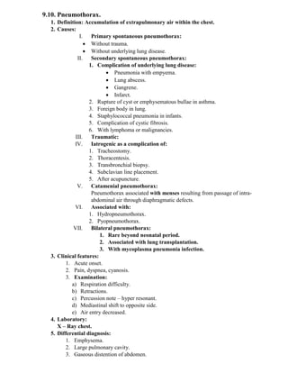 9.10. Pneumothorax.
1. Definition: Accumulation of extrapulmonary air within the chest.
2. Causes:
I. Primary spontaneous pneumothorax:
• Without trauma.
• Without underlying lung disease.
II. Secondary spontaneous pneumothorax:
1. Complication of underlying lung disease:
• Pneumonia with empyema.
• Lung abscess.
• Gangrene.
• Infarct.
2. Rupture of cyst or emphysematous bullae in asthma.
3. Foreign body in lung.
4. Staphylococcal pneumonia in infants.
5. Complication of cystic fibrosis.
6. With lymphoma or malignancies.
III. Traumatic:
IV. Iatrogenic as a complication of:
1. Tracheostomy.
2. Thoracentesis.
3. Transbronchial biopsy.
4. Subclavian line placement.
5. After acupuncture.
V. Catamenial pneumothorax:
Pneumothorax associated with menses resulting from passage of intra-
abdominal air through diaphragmatic defects.
VI. Associated with:
1. Hydropneumothorax.
2. Pyopneumothorax.
VII. Bilateral pneumothorax:
1. Rare beyond neonatal period.
2. Associated with lung transplantation.
3. With mycoplasma pneumonia infection.
3. Clinical features:
1. Acute onset.
2. Pain, dyspnea, cyanosis.
3. Examination:
a) Respiration difficulty.
b) Retractions.
c) Percussion note – hyper resonant.
d) Mediastinal shift to opposite side.
e) Air entry decreased.
4. Laboratory:
X – Ray chest.
5. Differential diagnosis:
1. Emphysema.
2. Large pulmonary cavity.
3. Gaseous distention of abdomen.
 