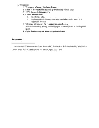 6. Treatment:
1) Treatment of underlying lung disease.
2) Small to moderate may resolve spontaneously within 7days.
3) 100% O2 can fasten recovery.
4) Closed tracheostomy.
I. Insert chest tube.
II. Drain trapped air through catheter which is kept under water in a
dependent position.
5) Chemical pleurodesis for recurrent pneumothorax.
Induce adhesions by putting sclerosing agent like tetracycline or talc in plural
space.
6) Open thoracotomy for recurring pneumothorax.
References:
1. Parthasarathy, K Nedunchalian, Gowri Shankar HC, Textbook of Balram chowdhary’s Pediatrics
Lecture notes, PEE PEE Publication, 2nd edition, Pg no. 222 – 236.
 