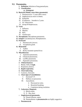 9.2. Pneumonias.
1. Definition: Infection of lung parenchyma.
2. Classification:
a) Etiological:
1) Bacterial (Mainly cause lobar pneumonia)
I. Pneumococcus >3 years (90% cases)
II. Staphylococcus more in infants.
III. Klebsiella.
IV. H influenza – 3months to 2 years.
V. M. Tuberculosis.
VI. Group B Streptococcus.
2) Viral:
I. Influenza.
II. Measles.
III. RSV.
IV. Chicken pox.
3) Mycoplasma: Mycoplasma pneumonia.
4) Fungal: Coccidomycosis, Histoplasmosis.
5) Protozoal:
I. Pneumocystic jiroveci.
II. Toxoplasma gondi.
6) Rickettsial:
I. Typhus.
II. Rocky mountain spotted fever.
7) Miscellaneous:
I. Aspiration pneumonia.
II. Chemical pneumonias.
III. Loeffler pneumonia.
IV. Hypostatic pneumonia.
3. Clinical features:
1. Fever, Chills, Cough.
2. Respiratory distress.
3. Rapid respiration.
4. Chest indrawing.
5. Cyanosis, chest pain.
6. Chest signs of consolidation:
I. Increased V.F.
II. Dullness on percussion.
III. Auscultation.
• Decreased air entry.
• Bronchial breathing.
• Crepitation during resolution.
7. Laboratory Diagnosis:
1) Blood counts.
2) X – Ray chest.
o Staphylococcal pneumonia.
1) Pleural effusion, sepsis.
2) Pneumothorax or pneumatoceles are highly suggestive.
o Pneumococcal.
 