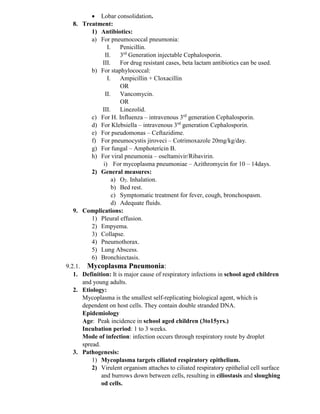 • Lobar consolidation.
8. Treatment:
1) Antibiotics:
a) For pneumococcal pneumonia:
I. Penicillin.
II. 3rd
Generation injectable Cephalosporin.
III. For drug resistant cases, beta lactam antibiotics can be used.
b) For staphylococcal:
I. Ampicillin + Cloxacillin
OR
II. Vancomycin.
OR
III. Linezolid.
c) For H. Influenza – intravenous 3rd
generation Cephalosporin.
d) For Klebsiella – intravenous 3rd
generation Cephalosporin.
e) For pseudomonas – Ceftazidime.
f) For pneumocystis jiroveci – Cotrimoxazole 20mg/kg/day.
g) For fungal – Amphotericin B.
h) For viral pneumonia – oseltamivir/Ribavirin.
i) For mycoplasma pneumoniae – Azithromycin for 10 – 14days.
2) General measures:
a) O2. Inhalation.
b) Bed rest.
c) Symptomatic treatment for fever, cough, bronchospasm.
d) Adequate fluids.
9. Complications:
1) Pleural effusion.
2) Empyema.
3) Collapse.
4) Pneumothorax.
5) Lung Abscess.
6) Bronchiectasis.
9.2.1. Mycoplasma Pneumonia:
1. Definition: It is major cause of respiratory infections in school aged children
and young adults.
2. Etiology:
Mycoplasma is the smallest self-replicating biological agent, which is
dependent on host cells. They contain double stranded DNA.
Epidemiology
Age: Peak incidence in school aged children (3to15yrs.)
Incubation period: 1 to 3 weeks.
Mode of infection: infection occurs through respiratory route by droplet
spread.
3. Pathogenesis:
1) Mycoplasma targets ciliated respiratory epithelium.
2) Virulent organism attaches to ciliated respiratory epithelial cell surface
and burrows down between cells, resulting in ciliostasis and sloughing
od cells.
 