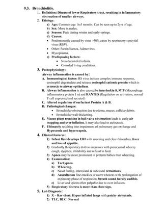 9.3. Bronchiolitis.
1. Definition: Disease of lower Respiratory tract, resulting in inflammatory
obstruction of smaller airways.
2. Etiology:
a) Age: Commen age 1to3 months. Can be seen up to 2yrs of age.
b) Sex: More in males.
c) Season: Peak during winter and early springs.
d) Causes:
• Predominantly caused by virus >50% cases by respiratory syncytial
virus (RSV).
• Other: Parainfluenza, Adenovirus.
• Mycoplasma.
e) Predisposing factors:
• Non-breast-fed infants.
• Crowded living conditions.
3. Pathophysiology:
Airway inflammation is caused by:
A. Immunological factor: RS virus initiate complex immune response,
eosinophil degranulate and release eosinophil cationic protein which is
cytotoxic to airway epithelium.
B. Airway inflammation is also caused by interleukin 8, MIP (Macrophage
inflammatory protein 1 α) and RANTES (Regulation on activation, normal
T cell expressed and secreted)
C. Altered regulation of surfactant Protein A & B.
D. Pathological changes:
• Bronchiolar obstruction due to edema, mucus, cellular debris.
• Bronchiolar wall thickening.
E. Mucus plugs resulting in ball valve obstruction leads to early air
trapping and over inflation. It may also lead to atelectasis.
F. Ultimately resulting into impairment of pulmonary gas exchange and
Hypoxemia and hypercapnia.
4. Clinical features:
1) Infant first develops URI with sneezing and clear rhinorrhea, fever
and loss of appetite.
2) Gradually Respiratory distress increases with paroxysmal wheezy
cough, dyspnea, irritability and refusal to feed.
3) Apnea may be more prominent in preterm babies than wheezing.
4) Examination:
a) Tachypnea.
b) Wheezing.
c) Nasal flaring, intercostal & subcostal retractions.
d) Auscultation fine crackles or overt wheezes with prolongation of
expiratory phase of respiration, breath sound hardly audible.
e) Liver and spleen often palpable due to over inflation.
5) Respiratory distress is more than chest sign.
5. Lab Diagnosis:
1) X – Ray chest: Hyper inflated lungs with patchy atelectasis.
2) TLC, DLC: Normal
 