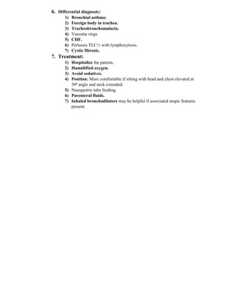 6. Differential diagnosis:
1) Bronchial asthma:
2) Foreign body in trachea.
3) Tracheobronchomalacia.
4) Vascular rings.
5) CHF.
6) Pertussis TLC↑↑ with lymphocytosis.
7) Cystic fibrosis.
7. Treatment:
1) Hospitalize the patient.
2) Humidified oxygen.
3) Avoid sedatives.
4) Position: More comfortable if sitting with head and chest elevated at
30⁰ angle and neck extended.
5) Nasogastric tube feeding.
6) Parenteral fluids.
7) Inhaled bronchodilators may be helpful if associated atopic features
present.
 