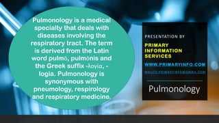 Pulmonology
PRESENTATION BY
PRIMARY
INFORMATION
SERVICES
WWW.PRIMARYINFO.COM
MAILTO:PRIMARYINFO@GMAIL.COM
Pulmonology is a medical
specialty that deals with
diseases involving the
respiratory tract. The term
is derived from the Latin
word pulmō, pulmōnis and
the Greek suffix -λογία, -
logia. Pulmonology is
synonymous with
pneumology, respirology
and respiratory medicine.
 
