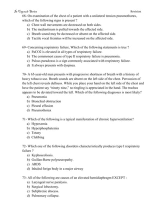 In Capsule Series Revision
68- On examination of the chest of a patient with a unilateral tension pneumothorax,
which of the following signs is present ?
a) Chest wall movements are decreased on both sides.
b) The mediastinum is pulled towards the affected side.
c) Breath sound may be decreased or absent on the affected side.
d) Tactile vocal fremitus will be increased on the affected side.
69- Concerning respiratory failure, Which of the following statements is true ?
a) PaCO2 is elevated in all types of respiratory failure.
b) The commonest cause of type II respiratory failure is pneumonia.
c) Pulsus paradoxus is a sign commonly associated with respiratory failure.
d) It always presents with dyspnea.
70- A 65-year-old man presents with progressive shortness of breath with a history of
heavy tobacco use. Breath sounds are absent on the left side of the chest. Percussion of
the left chest reveals dullness. While you place your hand on the left side of the chest and
have the patient say “ninety nine,” no tingling is appreciated in the hand. The trachea
appears to be deviated toward the left. Which of the following diagnoses is most likely?
a) Pneumonia
b) Bronchial obstruction
c) Pleural effusion
d) Pneumothorax
71- Which of the following is a typical manifestation of chronic hyperventilation?
a) Hypoxemia
b) Hyperphosphatemia
c) Tetany
d) Clubbing
72- Which one of the following disorders characteristically produces type I respiratory
failure ?
a) Kyphoscoliosis.
b) Guillan-Barre polyneuropathy.
c) ARDS
d) Inhaled forign body in a major airway
73- All of the following are causes of an elevated hemidiaphragm EXCEPT :
a) Laryngeal nerve paralysis.
b) Surgical lobectomy.
c) Subphrenic abscess.
d) Pulmonary collapse.
 