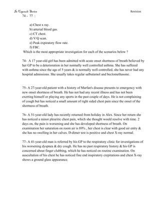 In Capsule Series Revision
74 - 77 :
a) Chest x ray.
b) arterial blood gas.
c) CT chest.
d) V/Q scan.
e) Peak expiratory flow rate.
f) FBC.
Which is the most appropriate investigation for each of the scenarios below ?
74- A 17 year-old girl has been admitted with acute onset shortness of breath believed by
her GP to be a deterioration in her normally well controlled asthma. She has suffered
with asthma since the age of 5 years & is normally well controlled, she has never had any
hospital admissions. She usually takes regular salbutamol and beclomethasone.
75- A 27-year-old patient with a history of Marfan's disease presents to emergency with
new onset shortness of breath. He has not had any recent illness and has not been
exerting himself or playing any sports in the past couple of days. He is not complaining
of cough but has noticed a small amount of right sided chest pain since the onset of the
shortness of breath.
76- A 51-year-old lady has recently returned from holiday in Alex. Since her return she
has noticed a minor pleuritic chest pain, which she thought would resolve with time. 2
days on, the pain is worsening and she has developed shortness of breath. On
examination her saturation on room air is 89% , her chest is clear with good air entry &
she has no swelling in her calves. D-dimer test is positive and chest X-ray normal.
77- A 41-year-old man is referred by his GP to the respiratory clinic for investigations of
his worsening dyspnea & dry cough. He has no past respiratory history & his GP is
concerned about finger clubbing, which he has noticed on routine examination. On
auscultation of his chest he has noticed fine end inspiratory crepitations and chest X-ray
shows a ground glass appearance.
 