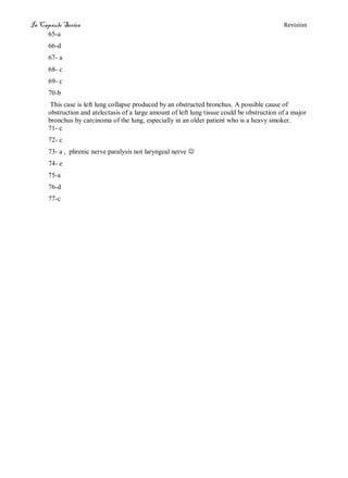 In Capsule Series Revision
65-a
66-d
67- a
68- c
69- c
70-b
This case is left lung collapse produced by an obstructed bronchus. A possible cause of
obstruction and atelectasis of a large amount of left lung tissue could be obstruction of a major
bronchus by carcinoma of the lung, especially in an older patient who is a heavy smoker.
71- c
72- c
73- a , phrenic nerve paralysis not laryngeal nerve 
74- e
75-a
76-d
77-c
 