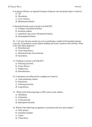 In Capsule Series Revision
8- In pleural effusion, an impaired transport of glucose into the pleural space is found in :
a) TB
b) Myxedema.
c) Liver cirrhosis.
d) Rheumatoid arthritis.
9- Bronchial breath sound is found in all EXCEPT
a) Collapse with patent bronchus.
b) bronchial asthma.
c) superficial, big, cavity with patent bronchus.
d) bronchopleural fistula.
10- A 43 year old man consult you as he is producing a cupful of foul purulent sputum
every day. Examination reveals digital clubbing and coarse crackles at the left base. What
is the most likely diagnosis ?
a) Bronchiectasis.
b) Acute lung abscess.
c) Bronchoalveolar cell carcinoma.
d) Sarcoidosis.
11- Clubbing is present in all EXCEPT :
a) Fibrosing alveolitis.
b) Cystic fibrosis.
c) Emphysema.
d) Bronchiectasis.
12- Crepitations not influenced by coughing are found in :
a) Acute pulmonary edema.
b) Pneumonia.
c) Fibrosing alveolitis.
d) Lung abscess.
13- Which of the following drugs is NOT used in acute asthma :
a) Zafirlukast.
b) Terbutaline.
c) Corticosteroids.
d) Ipratropium bromide.
14- Which of the following occupations is associated with new onset asthma ?
a) Paint sprayer.
b) Insulation installer.
c) Typist.
d) Truck driver.
 