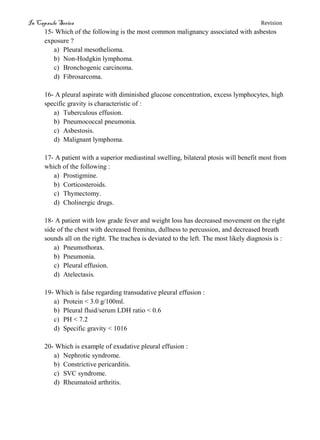 In Capsule Series Revision
15- Which of the following is the most common malignancy associated with asbestos
exposure ?
a) Pleural mesothelioma.
b) Non-Hodgkin lymphoma.
c) Bronchogenic carcinoma.
d) Fibrosarcoma.
16- A pleural aspirate with diminished glucose concentration, excess lymphocytes, high
specific gravity is characteristic of :
a) Tuberculous effusion.
b) Pneumococcal pneumonia.
c) Asbestosis.
d) Malignant lymphoma.
17- A patient with a superior mediastinal swelling, bilateral ptosis will benefit most from
which of the following :
a) Prostigmine.
b) Corticosteroids.
c) Thymectomy.
d) Cholinergic drugs.
18- A patient with low grade fever and weight loss has decreased movement on the right
side of the chest with decreased fremitus, dullness to percussion, and decreased breath
sounds all on the right. The trachea is deviated to the left. The most likely diagnosis is :
a) Pneumothorax.
b) Pneumonia.
c) Pleural effusion.
d) Atelectasis.
19- Which is false regarding transudative pleural effusion :
a) Protein < 3.0 g/100ml.
b) Pleural fluid/serum LDH ratio < 0.6
c) PH < 7.2
d) Specific gravity < 1016
20- Which is example of exudative pleural effusion :
a) Nephrotic syndrome.
b) Constrictive pericarditis.
c) SVC syndrome.
d) Rheumatoid arthritis.
 