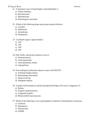 In Capsule Series Revision
21- Commonest cause of hypertrophic osteoarthropathy is :
a) Fallot's tetralogy.
b) Bronchiectasis.
c) Mesothelioma.
d) Bronchogenic carcinoma.
22- Which of the following drugs may produce pleural effusion :
a) Losartan.
b) Miltefosine.
c) Amiodarone.
d) Propranolol.
23- Lovibond's angle is approximately :
a) 120°
b) 140°
c) 180°
d) 160°
24- Pink, frothy, and profuse sputum is seen in :
a) Pneumoconiosis.
b) Lobar pneumonia.
c) Acute pulmonary edema.
d) Aspergilloma.
25- Non-cardiogenic pulmonary edema is seen in all EXCEPT :
a) Fulminant hepatic failure.
b) Hemorrhagic pancreatitis.
c) Deep sea diving.
d) Malignant malaria.
26- A patient with hemoptysis and having depressed bridge of the nose is diagnostic of :
a) Rickets.
b) Wegner's granulomatosis.
c) Congenital syphilis.
d) Rhinocerebral mucormycosis.
27- Which of the following is not a paraneoplastic syndrome in bronchogenic carcinoma :
a) Cachexia.
b) Hemoptysis.
c) Polymyositis.
d) SIADH
 