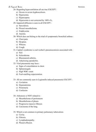 In Capsule Series Revision
28- Regarding hypoventilation all are true EXCEPT :
a) Occurs in severe kyphoscoliosis.
b) Hypoxemia.
c) Hypercapnia.
d) Hypoxemia is not corrected by 100% O2.
29- Impaired diffusion is seen in all EXCEPT :
a) Sarcoidosis.
b) Pleural mesothelioma.
c) Emphysema
d) Anemia.
30- Which does not belong to the triad of symptomatic bronchial asthma :
a) Chest pain.
b) Dyspnea.
c) Wheeze.
d) Cough.
31- Caplan's syndrome is coal worker's pneumoconiosis associated with :
a) SLE
b) Scleroderma.
c) Rheumatoid arthritis.
d) Ankylosing spondylitis.
32- Viral pneumonia may have :
a) Signs of consolidation in chest.
b) Splenomegaly
c) High WBC count
d) Foul-smelling expectoration.
33- All are commonly seen in Legionella induced pneumonia EXCEPT :
a) Cavitation
b) Hyponatremia
c) Proteinuria
d) Confusion
34- Asbestosis is NOT related to :
a) Mesothelioma of peritoneum
b) Mesothelioma of pleura
c) Progressive massive fibrosis
d) Carcinoma of the lung.
35- Which is not common in primary pulmonary tuberculosis
a) Cavity.
b) Fibrosis.
c) Lymphadenopathy.
d) Pleural effusion.
 