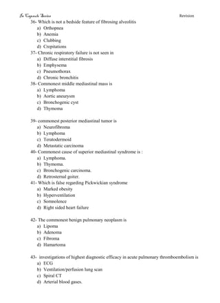 In Capsule Series Revision
36- Which is not a bedside feature of fibrosing alveolitis
a) Orthopnea
b) Anemia
c) Clubbing
d) Crepitations
37- Chronic respiratory failure is not seen in
a) Diffuse interstitial fibrosis
b) Emphysema
c) Pneumothorax
d) Chronic bronchitis
38- Commonest middle mediastinal mass is
a) Lymphoma
b) Aortic aneurysm
c) Bronchogenic cyst
d) Thymoma
39- commonest posterior mediastinal tumor is
a) Neurofibroma
b) Lymphoma
c) Teratodermoid
d) Metastatic carcinoma
40- Commonest cause of superior mediastinal syndrome is :
a) Lymphoma.
b) Thymoma.
c) Bronchogenic carcinoma.
d) Retrosternal goiter.
41- Which is false regarding Pickwickian syndrome
a) Marked obesity
b) Hyperventilation
c) Somnolence
d) Right sided heart failure
42- The commonest benign pulmonary neoplasm is
a) Lipoma
b) Adenoma
c) Fibroma
d) Hamartoma
43- investigations of highest diagnostic efficacy in acute pulmonary thromboembolism is
a) ECG
b) Ventilation/perfusion lung scan
c) Spiral CT
d) Arterial blood gases.
 