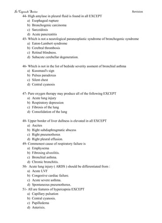 In Capsule Series Revision
44- High amylase in pleural fluid is found in all EXCEPT
a) Esophageal rupture
b) Bronchogenic carcinoma
c) Sarcoidosis
d) Acute pancreatitis
45- Which is not a neurological paraneoplastic syndrome of bronchogenic syndrome
a) Eaton-Lambert syndrome
b) Cerebral thrombosis
c) Retinal blindness.
d) Subacute cerebellar degeneration.
46- Which is not in the list of bedside severity assment of bronchial asthma
a) Kussmaul's sign
b) Pulsus paradoxus
c) Silent chest
d) Central cyanosis
47- Pure oxygen therapy may produce all of the following EXCEPT
a) Acute lung injury
b) Respiratory depression
c) Fibrosis of the lung
d) Consolidation of the lung
48- Upper border of liver dullness is elevated in all EXCEPT
a) Ascites
b) Right subdiaphragmatic abscess
c) Right pneumothorax
d) Right pleural effusion.
49- Commonest cause of respiratory failure is
a) Emphysema
b) Fibrosing alveolitis.
c) Bronchial asthma.
d) Chronic bronchitis.
50- Acute lung injury ( ARDS ) should be differentiated from :
a) Acute LVF
b) Congestive cardiac failure.
c) Acute severe asthma.
d) Spontaneous pneumothorax.
51- All are features of hypercapnia EXCEPT
a) Capillary pulsation
b) Central cyanosis.
c) Papilledema
d) Asterixis.
 