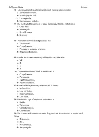 In Capsule Series Revision
52- Classic dermatological manifestation of chronic sarcoidosis is :
a) Erythema nodosum.
b) Maculopapular rash
c) Lupus pernio
d) Subcutaneous nodules.
53- The most reliable symptom of acute pulmonary thromboembolism is
a) Chest pain
b) Hemoptysis.
c) Breathlessness
d) Syncope
54- Pulmonary fibrosis is not produced by :
a) Tuberculosis.
b) Cor pulmonale.
c) Progressive systemic sclerosis.
d) Rheumatoid arthritis.
55- Cranial nerve most commonly affected in sarcoidosis is :
a) VII
b) II
c) V
d) X
56- Commonest cause of death in sarcoidosis is :
a) Cor pulmonale.
b) Pneumonia.
c) Nephrocalcinosis.
d) Neurosarcoidosis.
57- Reactivation of pulmonary tuberculosis is due to :
a) Malnutrition.
b) Low perfusion.
c) High ventilation.
d) Low PaO2.
58- Commonest sign of aspiration pneumonia is :
a) Stridor.
b) Tachypnea.
c) Central cyanosis.
d) Crepitations.
59- The dose of which antituberculous drug need not to be reduced in severe renal
failure :
a) Rifampicin.
b) INH.
c) Pyrazinamide.
d) Streptomycin.
 